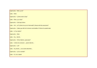 Caperucita.— Bien, ¿y tú?

Lobo.— Bien.

Caperucita.— ¿Cómo está tu hija?

Lobo.— Bien, ¿y tu hijo?

Caperucita.— Está aquí ahora.

Lobo.— Ah... ¿sí? ¿Cómo le va en el internado? ¿Acaso está de vacaciones?

Caperucita.— Sabes que allá me lo tienen controladito. El dinero lo puede todo.

Lobo.— ¿Y tus nietos?

Caperucita.— Bien.

Lobo.— Ay... Astrid...

Caperucita.— Dime, Beatriz, ¿qué pasa?

Lobo.— ¡Cómo me conoces!..., quiero decirte...

Caperucita.— ¿Sí?

Lobo.— Ay, Astrid..., no sé cómo decírtelo...

Caperucita.— ¿Es tu marido?

Lobo.— Sí, ¡tú si sabes!
 