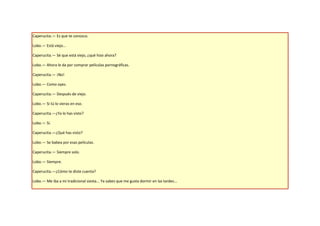 Caperucita.— Es que te conozco.

Lobo.— Está viejo...

Caperucita.— Sé que está viejo, ¿qué hizo ahora?

Lobo.— Ahora le da por comprar películas pornográficas.

Caperucita.— ¡No!

Lobo.— Como oyes.

Caperucita.— Después de viejo.

Lobo.— Si tú lo vieras en eso.

Caperucita.—¿Ya lo has visto?

Lobo.— Sí.

Caperucita.—¿Qué has visto?

Lobo.— Se babea por esas películas.

Caperucita.— Siempre solo.

Lobo.— Siempre.

Caperucita.—¿Cómo te diste cuenta?

Lobo.— Me iba a mi tradicional siesta... Ya sabes que me gusta dormir en las tardes...
 