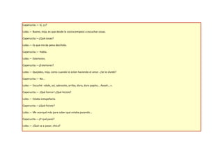 Caperucita.— Sí, ¿y?

Lobo.— Bueno, mija, es que desde la cocina empecé a escuchar cosas.

Caperucita.—¿Qué cosas?

Lobo.— Es que me da pena decírtelo.

Caperucita.— Habla.

Lobo.— Estertores.

Caperucita.—¿Estertores?

Lobo.— Quejidos, mija, como cuando te están haciendo el amor. ¿Se te olvidó?

Caperucita.— No...

Lobo.— Escuché: «dale, así, sabrosito, arriba, duro, duro papito... Aaaah...».

Caperucita.— ¡Qué horror! ¿Qué hiciste?

Lobo.— Estaba estupefacta.

Caperucita.—¿Qué hiciste?

Lobo.— Me acerqué más para saber qué estaba pasando...

Caperucita.—¿Y qué pasó?

Lobo.— ¿Qué va a pasar, chica?
 