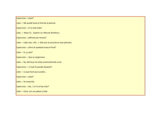 Caperucita.—¿Qué?

Lobo.— Me quedé hasta el final de la película.

Caperucita.—¿Y la viste toda?

Lobo. — Nooo (!)... Esperé a la «Warner Brothers».

Caperucita.—¿Minuto por minuto?

Lobo.— Cada rato: «Ah...». Sólo eso se escucha en esas películas.

Caperucita.—¿Pero te quedaste hasta el final?

Lobo.— Sí, ¿y qué?

Caperucita.— Que es vergonzoso.

Lobo.— Ay, Astrid ya me estoy acostumbrando a eso.

Caperucita.— ¿Y qué ha pasado después?

Lobo.— Lo que tiene que suceder...

Caperucita.—¿Qué?

Lobo.— Se masturba.

Caperucita.—¡Ay...! ¿Y tú lo has visto?

Lobo.— Claro, con sus jadeos y todo.
 