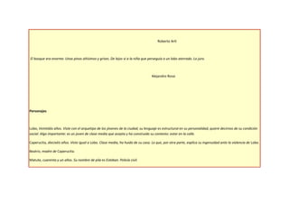 Roberto Arlt



El bosque era enorme. Unos pinos altísimos y grises. De lejos vi a la niña que perseguía a un lobo aterrado. Lo juro.



                                                                                 Alejandro Rossi




Personajes



Lobo, Veintidós años. Viste con el arquetipo de los jóvenes de la ciudad, su lenguaje es estructural en su personalidad, quiere decirnos de su condición
social. Algo importante: es un joven de clase media que acepta y ha construido su contexto: estar en la calle.

Caperucita, dieciséis años. Viste igual a Lobo. Clase media, ha huido de su casa. Lo que, por otra parte, explica su ingenuidad ante la violencia de Lobo.

Beatriz, madre de Caperucita.

Matute, cuarenta y un años. Su nombre de pila es Esteban. Policía civil.
 