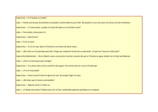 Caperucita.—¿Y él puede a su edad?

Lobo.— Astrid, eso de que los hombres no pueden a cierta edad es puro mito. No pueden es con una, pero con otras son bien morbosos.

Caperucita.— ¿Y cómo pudo, cuando a la vista de todos es un hombre recto?

Lobo.— Para todos, menos para mí.

Caperucita.—¡Qué horror!

Lobo.—¡Y en mi casa!

Caperucita.— Sí, en tu casa. Que tu Teresita no se entere de estas cosas...

Lobo.— ¡No! Sería un mal ejemplo para ella. Tengo que cuidarme mucho de su educación. ¿Y qué con Teresa en todo esto?

Caperucita (Dubitativa).— No sé, Beatriz, pero se escuchan muchos rumores de que tu Teresita se sigue viendo con mi hijo José Manuel...

Lobo.— ¿Pero no está acaso aquí contigo?

Caperucita.— Sí y ahora sale y entra cuando le da la gana. Para serte sincera, no sé si él está aquí

Lobo.— ¿Y en el internado?

Caperucita.— Hace lo que le viene en gana con eso. Se escapa, llega a la casa.

Lobo.— ¿No dices que lo tienen controladito?

Caperucita.— Algunas veces sí. Otras no.

Lobo.— ¿Y dónde está ahora? ¡Debe estar con mi hija, metiéndole pajaritos preñados en la cabeza!
 