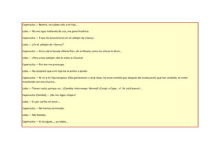Caperucita.— Beatriz, no culpes sólo a mi hijo...

Lobo.— No me sigas hablando de eso, me pone histérica.

Caperucita.— Y que los encontraron en el callejón de «Samy».

Lobo.— ¿En el callejón de «Samy»?

Caperucita.— Cerca de la tienda «María Piú», de la Abuela, como los chicos le dicen...

Lobo.— ¡Pero a ese callejón sólo lo visita la chusma!

Caperucita.— Por eso me preocupa.

Lobo.— No aceptaré que a mi hija me la echen a perder.

Caperucita.— Ni mi a mi hijo tampoco. Ellos pertenecen a otra clase, no tiene sentido que después de la educación que han recibido, se estén
mezclando con esa chusma...

Lobo.— Tienes razón, porque no... (Cambia. Interrumpe. Normal) ¡Carajo ¡«Cape...»! ¡Ya está bueno!...

Caperucita (Cambia).— ¡No me digas «Cape»!

Lobo.— Es por cariño mi amor...

Caperucita.— No hemos terminado.

Lobo.— Me fastidio.

Caperucita.— Si no sigues..., ya sabes...
 