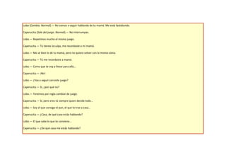 Lobo (Cambia. Normal).— No vamos a seguir hablando de tu mamá. Me está fastidiando.

Caperucita (Sale del juego. Normal).— No interrumpas.

Lobo.— Repetimos mucho el mismo juego.

Caperucita.— Tú tienes la culpa, me recordaste a mi mamá.

Lobo.— Me sé bien lo de tu mamá, pero no quiero volver con la misma vaina.

Caperucita.— Tú me recordaste a mamá.

Lobo.— Como que te voy a llevar para allá...

Caperucita.— ¡No!

Lobo.— ¿Vas a seguir con este juego?

Caperucita.— Sí, ¿por qué no?

Lobo.— Tenemos por regla cambiar de juego.

Caperucita.— Sí, pero eres tú siempre quien decide todo...

Lobo.— Soy el que consigo el pan, el que lo trae a casa...

Caperucita.— ¿Casa, de qué casa estás hablando?

Lobo.— El que sabe lo que te conviene...

Caperucita.— ¿De qué casa me estás hablando?
 