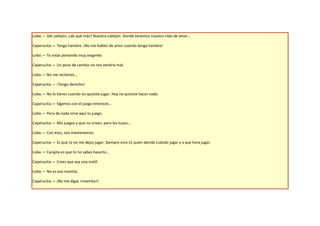 Lobo.— Del callejón, ¿de qué más? Nuestro callejón. Donde tenemos nuestro nido de amor...

Caperucita.— Tengo hambre. ¡No me hables de amor cuando tenga hambre!

Lobo.— Te estás poniendo muy exigente.

Caperucita.— Un poco de cambio no nos vendría mal.

Lobo.— No me reclames...

Caperucita.— ¡Tengo derecho!

Lobo.— No lo tienes cuando no quisiste jugar. Hoy no quisiste hacer nada.

Caperucita.— Sigamos con el juego entonces...

Lobo.— Pero de nada sirve aquí tu juego.

Caperucita.— Mis juegos y que no sirven, pero los tuyos...

Lobo.— Con esos, nos mantenemos.

Caperucita.— Es que tú no me dejas jugar. Siempre eres tú quien decide cuándo jugar y a qué hora jugar.

Lobo.— Carajita es que tú no sabes hacerlo...

Caperucita.— Crees que soy una inútil.

Lobo.— No es eso mamita.

Caperucita.— ¡No me digas «mamita»!
 