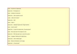 Lobo.— Esta bien mi Caperucita.

Caperucita.— Ni tampoco así.

Lobo.— Cálmate, mi amorcito...

Caperucita.— ¡No me jodas con eso!

Lobo.— ¿No eres mi amor?

Caperucita.— ¡No!

Lobo.— ¡Cape...!

Caperucita.— ¡Nada de Caperucita! ¡Tengo hambre!

Lobo.— ¡Qué te crees?

Caperucita.— La que te ha dado todo. ¿Te parece poco?

Lobo.— No es para que me lo saques en cara.

Caperucita.— Me tratas peor que a unas de tus putas...

Lobo.— ¡Exageras! Sabes que me dejé de eso.

Caperucita.— ¡No me dejas jugar!

Lobo.— Bueno, terminemos con el juego.

Caperucita.— ¿Ya para qué?
 