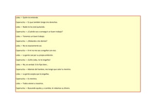 Lobo.— Quién te entiende.

Caperucita.— Es que también tengo mis derechos.

Lobo.— Nadie te los está quitando.

Caperucita.— ¿Cuándo vas a conseguir un buen trabajo?

Lobo.— Tenemos un buen trabajo.

Caperucita.— ¿Robando a los demás?

Lobo.— No es exactamente así.

Caperucita.— A mí no me vas a engañar con eso.

Lobo.— La gente cae por su propia ambición.

Caperucita.— ¡Coño Lobo, no te engañes!

Lobo.— No, es verdad. Si te fijas bien…

Caperucita.— Además del hambre, me tengo que calar tu mentira.

Lobo.— La gente acepta que la engañes.

Caperucita.— Es mentira.

Lobo.— Todos vienen a nosotros.

Caperucita.— Buscando ayuda y, a cambio, le robamos su dinero.
 