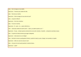 Lobo.— No me vengas con esa ladilla.

Caperucita.— Tenemos que cambiar de vida.

Lobo.— No otra vez, mamita.

Caperucita.— ¡No me vengas con esa vaina otra vez!

Lobo.— ¿A qué te refieres?

Caperucita.— Con lo de «mamita».

Lobo.— Tú eres mi mamita.

Caperucita.— Sí... pero... no..., quiero referirme a...

Lobo.— ¿Qué pasa, dudas de nuestro amor?... ¡Qué!, ¿se acabó la pasión y tal...?

Caperucita.— Es que... siempre quieres convencerme con eso de «mamita». ¡Coooño!... cómprame unas botas nuevas.

Lobo.— Si quieres las botas tenemos que seguir trabajando.

Caperucita.— ¡Esta vaina no es un trabajo!

Lobo.— No dices lo mismo cuando gastas el dinero, cuando te metes tu vaina. ¡Verga!, me recuerdas a mi padre.

Caperucita.— ¡Me vas a sacar las cosas en cara!

Lobo.— ¡Es que no le ves la parte positiva! Lo bonito chama...

Caperucita.— ¿Qué?
 