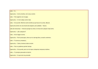 Lobo.— Sí...

Caperucita.— Así te arreches, me la voy a comer.

Lobo.— Pero sigamos con el juego.

Caperucita.— Si me la dejas comer toda.

Lobo.— De acuerdo. Mientras tanto tendré yo que buscar las cartas. (Busca)

Caperucita (Come con una mezcla de exaspero y de cuidado).— Bueno.

Lobo (Se emociona).— Entonces pongo las cartas y tú haces de cualquier viejo tonto.

Caperucita.— ¿De cualquiera?

Lobo.— No te hagas la tonta.

Caperucita.— No te preocupes, ahora con la «barriga llena, corazón contento».

Lobo.— Te acercas y empiezas...

Caperucita.— Calma, tenemos toda la noche.

Lobo.— Pero no podemos perder tiempo.

Caperucita.— De acuerdo, pero no me vayas a despertar temprano mañana.

Lobo.— Tú siempre pensando en dormir.

Caperucita.— Es que eres muy atorado.
 