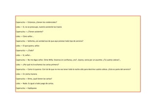 Caperucita.— Entonces, ¿tienen las credenciales?

Lobo.— Sí, no se preocupe, nuestro asistente las traerá.

Caperucita.— ¿Tienen asistente?

Lobo.— Claro señor...

Caperucita.— Señorita, ¿es verdad eso de que aquí prestan todo tipo de servicio?

Lobo.— El que quiera, señor.

Caperucita.— ¿Todo?

Lobo.— Sí, señor...

Caperucita.— No me digas señor. Dime Willy. Estamos en confianza, ¿no?...bueno, venía por un asuntito. ¿Tú cuánto cobras?...

Lobo.— ¿Por qué no le echamos las cartas primero?

Caperucita.— Como tú quieras. Con tal de que no me vas tener toda la noche sólo para decirme cuánto cobras. ¿Esto es parte del servicio?

Lobo.— En cierta manera.

Caperucita.— Dime, ¿qué tienen las cartas?

Lobo.— Nada. Es igual a todo juego de cartas.

Caperucita.— Explíquese.
 