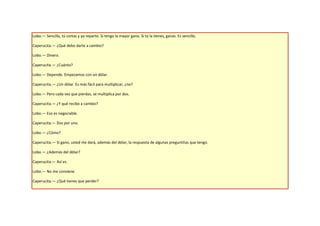 Lobo.— Sencillo, tú cortas y yo reparto. Si tengo la mayor gano. Si tú la tienes, ganas. Es sencillo.

Caperucita.— ¿Qué debo darte a cambio?

Lobo.— Dinero.

Caperucita.— ¿Cuánto?

Lobo.— Depende. Empezamos con un dólar.

Caperucita.— ¿Un dólar. Es más fácil para multiplicar, ¿no?

Lobo.— Pero cada vez que pierdas, se multiplica por dos.

Caperucita.— ¿Y qué recibo a cambio?

Lobo.— Eso es negociable.

Caperucita.— Dos por uno.

Lobo.— ¿Cómo?

Caperucita.— Si gano, usted me dará, además del dólar, la respuesta de algunas preguntitas que tengo.

Lobo.— ¿Además del dólar?

Caperucita.— Así es.

Lobo.— No me conviene.

Caperucita.— ¿Qué tienes que perder?
 
