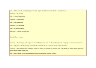Lobo.— ¡Okey! Si pierdo, medio dólar y una respuesta. Si gano dos dólares son míos. Dando y dando al minuto.

Caperucita.— De acuerdo.

Lobo.— Corto y usted reparte.

Caperucita.— ¿Qué tienes?

Lobo.— Tres de diamante.

Caperucita.— Yo diez. Gané.

Lobo.— Le toca su pregunta.

Caperucita.— ¿Cuánto cobras la hora?



(Cambian. Fuera de juego)



Caperucita.— No, la «pinga», ¡esta verga no me la calo! No pana, esto no es así. ¿Quiere decir, que este es el juego que tienes como sorpresa?

Lobo.— Si te pones a discutir conmigo, tendrás mucho que perder. Te voy a dejar sola en esta cañería de mierda.

Caperucita.— ¡Esta mierda!, como tú la llamas, nos es una cañería. Es donde me has hecho el amor. Coño, donde nos hemos amado. Ahora se te
ocurre llamarla mierda. Donde tú y...

Lobo.— Sí lo sé, donde tú y yo hemos pasado «nuestros momentos más felices de la vida»...
 