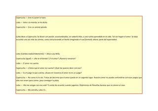 Caperucita.— Eres tú quien lo hace.

Lobo.— Vete a la mierda, te he dicho.

Caperucita.— Eres un animal peludo.



(Lobo Besa a Caperucita. Se besan con pasión, acostumbrados, sin saberlo ellos, a una rutina aprendida en la calle. Tal vez hagan el amor. Se deja
escuchar una vez más las sirenas, como estructurando un hecho imaginado el cual formará, ahora, parte del espectador)




Lobo (Cambia inadvertidamente).— Ahora soy Willy.

Caperucita (Igual).— ¿No te entiendo? ¿Y el amor? ¿Nuestro romance?

Lobo.— El amor no cuenta.

Caperucita.— ¿Cómo que el amor no cuenta? ¿Qué me quieres decir con eso?

Lobo.— Es el juego lo que cuenta. ¿Acaso en nosotros el amor no es un juego?

Caperucita.— No como tú lo ves. Tratas de decirme que el amor queda en un segundo lugar. Nuestro amor no puede confundirse con esos juegos que
sólo nos sirven para comer, para conseguir la plata.

Lobo.— ¡No me vengas con eso vale! Tú estás de acuerdo cuando jugamos. Dejémonos de filosofías baratas que no vienen al caso.

Caperucita.— Me extraña, Lobo (!)…
 