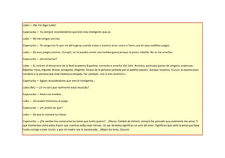 Lobo.— ¡No me digas Lobo!

Caperucita.— Tú siempre recordándome que eres más inteligente que yo.

Lobo.— No me vengas con eso.

Caperucita.— Te vengo con lo que me dé la gana, cuando tratas a nuestro amor como si fuera uno de esos malditos juegos.

Lobo.— De esos juegos vivimos. ¡Carajo!, no te puedes comer una hamburguesa porque te pones rebelde. No te me arreches.

Caperucita.— ¿Arrecharme?

Lobo.— Sí, está en el diccionario de la Real Academia Española: «arrecho o arrecha. Del latín. Arrectus, participio pasivo de arrigere, enderezar.
Adjetivo: tieso, erguido. Brioso, arrogante, diligente. Dícese de la persona excitada por el apetito sexual». Aunque nosotros, tú y yo, la usamos para
nombrar a la persona que está molesta o enojada. Por ejemplo: «¡tú si eres arrecha!»…

Caperucita.— Sigues recordándome que eres el inteligente…

Lobo (Ríe).— ¿O no será que realmente estás excitada?

Caperucita.— Hasta me insultas...

Lobo.— ¡Se acabó! Volvamos al juego.

Caperucita.— ¿A cambio de qué?

Lobo.— De que te compre tus botas.

Caperucita.— ¿De verdad me comprarías las botas que tanto quiero?... (Pausa. Cambio de ánimo), siempre he pensado que realmente me amas. Y
que momentos como estos hacen que nuestras vidas sean tiernas. Un par de botas significan un acto de amor. Significan que valió la pena que haya
huido contigo a este rincón, y que mi madre sea la equivocada... (Bajan las luces. Oscuro)
 