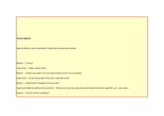Escena segunda



Aparece Beatriz, quien sorprende a Caperucita consumiendo cocaína.




Beatriz.— ¡Teresa!

Caperucita.— Nada, mamá, nada…

Beatriz.— ¿Cómo que nada? ¡Si te encuentro hasta el culo con esa mierda!

Caperucita.— Es que estoy deprimida, diría, inspirada mamá.

Beatriz.— ¿Deprimida? ¡Drogada es lo que estás!

Caperucita (Bajo los efectos de la cocaína).— Mamá, no lo veas así, sólo estoy sentimental. Está bien «guánfor», uf…, para volar…

Beatriz.— ¿Y eso? ¿Cómo lo explicas?
 