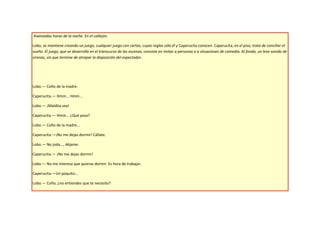 Avanzadas horas de la noche. En el callejón.

Lobo, se mantiene creando un juego, cualquier juego con cartas, cuyas reglas sólo él y Caperucita conocen. Caperucita, en el piso, trata de conciliar el
sueño. El juego, que se desarrolla en el transcurso de las escenas, consiste en imitar a personas o a situaciones de comedia. Al fondo, un leve sonido de
sirenas, sin que termine de atrapar la disposición del espectador.




Lobo.— Coño de la madre.

Caperucita.— Hmm... Hmm...

Lobo.— ¡Maldita sea!

Caperucita.— Hmm... ¿Qué pasa?

Lobo.— Coño de la madre...

Caperucita.—¡No me dejas dormir! Cállate.

Lobo.— No joda..., déjame.

Caperucita.— ¡No me dejas dormir!

Lobo.— No me interesa que quieras dormir. Es hora de trabajar.

Caperucita.—Un poquito...

Lobo.— Coño, ¿no entiendes que te necesito?
 