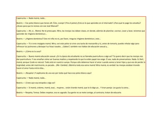 Caperucita.— Nada mamá, nada…

Beatriz.— Ese polvo blanco que tienes allí. Éste, ¡carajo! (Tira el polvo) ¿Esto es lo que aprendes en el internado? ¿Para qué te pago los estudios?
¿Acaso para que te reúnas con ese José Manuel?

Caperucita.— Ah, sí… Mamá. No te preocupes. Mira, las monjas nos daban clases, en donde, además de planchar, cocinar, coser y lavar, tenemos que
aprender de «higiene doméstica»…

Beatriz.— ¿Higiene doméstica? Esto mi niña no es, por favor, ninguna «higiene doméstica», esto...

Caperucita.— Tú si eres mojigata mamá. Mira, con este polvo se sirve una tacita de manzanilla y tú, antes de tomarla, puedes inhalar algo para
refrescar tus pulmones y destapar tus fosas nasales… ¿Sabes?, también nos hablan de educación sexual y…

Beatriz.— ¿Cómo es la cosa?

Caperucita.— Bueno mamá educación sexual. ¿En tu época de estudiante no se llamaba puericultura o algo así? Te quiero decir que las monjas nos
dan puericultura. Y nos enseñan cómo ser buenas madres y respetando lo que la orden papal nos exige. O sea, nada de preservativos. Nada. Es fácil,
mamá, porque t1odo es natural. Todo está en nuestro cuerpo. Porque sólo debemos hacer el amor cuando vamos a tener hijos y que eso de perder la
virginidad, antes del matrimonio, es pecado… (Ríe. Cambia) ¡Mentira toda esa vaina mamá! Mira mamá, es verdad: las monjas estaban tirando:
hacen el amor hasta entre ellas…

Beatriz.— ¡Respeta! ¡Y explícame de una vez por todas qué hace ese polvo blanco aquí!

Caperucita.— Nada mamá, nada…

Beatriz.— ¡Crees que soy estúpida o algo así!

Caperucita.— Sí mamá, créeme, mamá, esas... mujeres… están tirando mamá, que te lo digo yo... Y tiran parejo. Les gusta la vaina…

Beatriz.— Respeta, Teresa. Debes respetar, eso es sagrado. Esa gente no se mete contigo, al contrario, tratan de educarte.
 