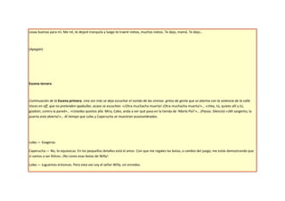 cosas buenas para mí. Me iré, te dejaré tranquila y luego te traeré nietos, muchos nietos. Te dejo, mamá. Te dejo…



(Apagón)




Escena tercera



Continuación de la Escena primera. Una vez más se deja escuchar el sonido de las sirenas: gritos de gente que se alarma con la violencia de la calle.
Voces en off, que no pretenden apabullar, acaso se escuchan: «¡Otra muchacha muerta! ¡Otra muchacha muerta!»… «¡Hey, tú, quieto allí y tú,
güebón, contra la pared»… «Ustedes quietos allá. Mira, Cabo, anda a ver qué pasa en la tienda de ‘María Piú!’»… (Pausa. Silencio) «¡Mi sargento, la
puerta está abierta!»… Al tiempo que Lobo y Caperucita se muestran acostumbrados.




Lobo.— Exageras.

Caperucita.— No, te equivocas. En los pequeños detalles está el amor. Con que me regales las botas, a cambio del juego, me estás demostrando que
sí vamos a ser felices. ¡No como esas botas de Willy!

Lobo.— Juguemos entonces. Pero esta vez soy el señor Willy, sin enredos.
 