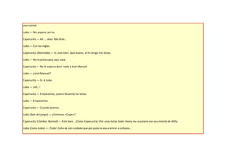 una rutina)

Lobo.— No, espera, así no.

Caperucita.— Ah..., okey. Me dirás…

Lobo.— Con las reglas.

Caperucita (Abstraída).— Sí, está bien. Que bueno, al fin tengo mis botas.

Lobo.— No te preocupes, aquí está.

Caperucita.— No le vayas a decir nada a José Manuel.

Lobo.— ¿José Manuel?

Caperucita.— Sí. A Lobo.

Lobo.— ¡Ah…!

Caperucita.— Empecemos, quiero llevarme las botas.

Lobo.— Empecemos.

Caperucita.— Cuando quieras.

Lobo (Sale del juego).— ¿Entonces «Cape»?

Caperucita (Cambia. Normal).— Está bien… (Como Caperucita) ¡Por unas botas todo! Hasta me acostaría con esa mierda de Willy.

Lobo (Como Lobo).— ¡Todo! Coño ve con cuidado que por puta te voy a entrar a coñazos...
 