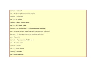 Caperucita.— ¿Celoso?

Lobo.— No. (Evasivo) Recuerda, recorto y reparto.

Caperucita.— Empezamos.

Lobo.— En eso estamos.

Caperucita.— A ver… creo que ganaré…

Lobo.— Tú tres y yo diez. ¡Gané!

Caperucita.— Sí…, pero ya sabes…, a la primera que gane: las botas y…

Lobo.— La camisa… (A partir de aquí, Caperucita progresivamente se desviste)

Caperucita.— Ya. Sigue, y terminemos que esas botas me las llevo.

Lobo.— Reparte tú.

Caperucita.— Reparto y corto…¡Ay! Esta vez sí.

Lobo.— No cantes victoria.

Caperucita.— ¿Doble?

Lobo.— ¿A cambio de qué?

Caperucita.— Dos a dos.

Lobo.— Decido el atuendo.
 