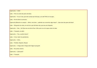Caperucita.— ¡Vale!

Lobo.— Pero no serán dos pares de botas.

Caperucita.— Ya va. O sea, que este cuerpo que está aquí, ¿no vale? Mira lo rico papi…

Lobo.— No he dicho lo contrario…

Caperucita (Muestra su cuerpo).— ¡Mira!, mira bien… ¿adónde vas a encontrar algo mejor?... ¡Que sean dos pares de botas!

Lobo.— Me gustan los retos, en vez de un par de botas más, que sea una chaqueta.

Caperucita.— Este… ¡Va! Que sea una de las finas. Coño, pero no se lo vayas a decir al Lobo.

Lobo.— Tranquila, no sabrá.

Caperucita.— Tres, ¿cuánto tienes?

Lobo.— Cinco. Gané: los pantalones.

Caperucita.— Coño…

Lobo.— Perdiste. Reparte. (Pausa)

Caperucita.— ¡Tengo siete! ¡Tengo siete! Seguro que gané.

Lobo.— No cantes victoria.

Caperucita.— ¿Qué pasó?

Lobo.— Tranquila.
 