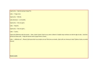 Caperucita.— Apúrate porque tengo frío.

Lobo.— Tengo cinco.

Caperucita.— Mierda.

Lobo (Ansioso).— La franelilla.

Caperucita.— Esta vez gano.

Lobo.— Reparte.

Caperucita.— Esta vez gano…

Lobo.— Cuatro…

Caperucita (Mientras sale de escena).— Siete. ¡Gané! ¡Gané! ¿Qué le vas a decir a Beatriz! Cuidado viejo morboso con decirle algo al Lobo… Está bien
bonitas las botas vale… Y deja de hacerte tanto la paja frente a mamá…

Lobo.— ¿Adónde vas?... (Pausa) ¿Qué quiso decir esa carajita con eso? Me tiene arruinado. ¿Qué coño me interesa el Lobo? (Sobre el Lobo un cenital.
Oscuro)




Escena cuarta
 
