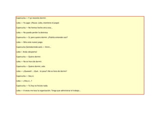 Caperucita.— Y yo necesito dormir.

Lobo.— Yo jugar. (Pausa. Lobo, mantiene el juego)

Caperucita.— No hemos hecho otra cosa...

Lobo.— No puedo perder la destreza.

Caperucita.— Sí, pero quiero dormir. ¿Podrás entender eso?

Lobo.— Mira este nuevo juego.

Caperucita (Semidormida aún).— Hmm...

Lobo— Anda ¡despierta!

Caperucita.— Quiero dormir.

Lobo.— No es hora de dormir.

Caperucita.— Quiero dormir, vale.

Lobo.— ¿Queeeé!... ¡Qué… te pasa? ¡No es hora de dormir!

Caperucita.— Hoy sí.

Lobo.— ¿Hoy sí...?

Caperucita.— Tú hoy no hiciste nada.

Lobo.— A veces me toca la organización. Tengo que administrar el trabajo...
 