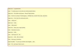 Caperucita.— Lo aprendí de ti.

Lobo.— Tú sabes que yo no me meto esa mierda de polvo blanco.

Caperucita.— Pero bebes caña parejo… (Pausa) Tengo hambre.

Lobo.— Anoche te comiste mi hamburguesa… (Cambia) ¡Eso, mamita! Dime Lobo, anda dime.

Caperucita.— Si me traes otra vaina para comer.

Lobo.— ¡Vaya pue’!

Caperucita.— Lobo…

Lobo.— ¡Me excitas!

Caperucita.— Okey, pana, tengo hambre.

Lobo.— Anda vale, otra vez…

Caperucita.— Lobo…

Lobo.— ¡Qué bueno! Es… Ah…

Caperucita.— Lobo… (Ríe, se retoza)

Lobo.— Diría que es romántico.

Caperucita (Ríe).— Tú como que también estás drogado... Lobo…

Lobo.— Ah… que bueno. Esto es amor.
 