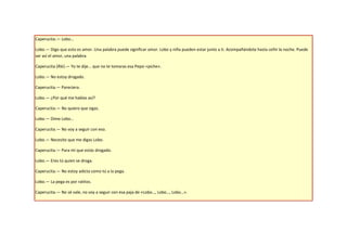 Caperucita.— Lobo…

Lobo.— Digo que esto es amor. Una palabra puede significar amor. Lobo y niña pueden estar junto a ti. Acompañándote hasta ceñir la noche. Puede
ser así el amor, una palabra.

Caperucita (Ríe).— Yo te dije... que no te tomaras esa Pepsi «piche».

Lobo.— No estoy drogado.

Caperucita.— Pareciera.

Lobo.— ¿Por qué me hablas así?

Caperucita.— No quiero que sigas.

Lobo.— Dime Lobo…

Caperucita.— No voy a seguir con eso.

Lobo.— Necesito que me digas Lobo.

Caperucita.— Para mí que estás drogado.

Lobo.— Eres tú quien se droga.

Caperucita.— No estoy adicta como tú a la pega.

Lobo.— La pega es por ratitos.

Caperucita.— No sé vale, no voy a seguir con esa paja de «Lobo…, Lobo…, Lobo…».
 