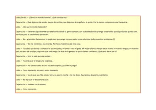 Lobo (Se ríe).— ¿Cómo un marido normal? ¿Qué vaina es esa?

Caperucita.— Que dejemos de vender juegos de cartitas, que dejemos de engañar a la gente. Por lo menos compremos una franquicia…

Lobo.— ¿De qué me estás hablando?

Caperucita.— De tener algo decente que sea bonito donde la gente compre, con su toldito bonito y tenga un cartelito que diga «Cartas punto com,
servicios para el crecimiento personal».

Lobo.— No… y también llamamos a tu papá para que venga con sus reales y nos solucione todos nuestros problemas (!)

Caperucita.— No me nombres a esa mierda. Por favor, hablemos de otra cosa.

Lobo.— Tú sabes que te voy a comprar lo que me pidas, mi amor. Eres mi geba. Mi mujer chama. Porque decir chama en nuestra lengua, en nuestro
país, es decir de una tipa, algo más que una amiga. Se dice de la gente a la que le tienes confianza. ¿Qué sería de mí sin ti?

Caperucita.— Más te vale que sea verdad…

Lobo.— Ya verás que te tengo una sorpresa…

Caperucita.— Por cierto suelta de una vez esa sorpresa, ¿cuál es el juego?

Lobo.— En su momento, mi amor, en su momento.

Caperucita.— Sea lo que sea. Me avisas. Mira, ya pasó la noche y no me dices. Aquí estoy, despierta, cuéntame.

Lobo.— No dije que te despertarás aún.

Caperucita.— Vuelves con lo mismo.

Lobo.— En su momento…
 