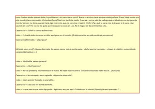 como Esteban estaba pelando bolas, le prohibieron a mi mamá verse con él. Bueno ya era muy tarde porque estaba preñada. O sea, había venido yo a
este mundo chama con pasión. ¿Entiendes chama? Nací con burda de pasión. Y qué va… eso no valió de nada porque mi abuela es una burguesa de
mierda. Siempre me decía, cuando hacía algo incorrecto, que me parecía a mi padre. ¡Coño! ¿Para qué te van a criar si después te lo van a estar
sacando en cara? Por eso no me gusta que me saques las cosas en cara. No lo hagas. Me da sentimientos vale…

Caperucita.— ¡Coño! tu cuento es bien triste.

Lobo.— En la vida todos tenemos un dolor aquí pana, en el corazón. (Se deja escuchar un ruido venido de una caterva)

Caperucita (Alarmada).— ¿Qué pasa?



(Al fondo voces en off: «Busque bien cabo. No vamos a estar toda la noche aquí»… «Señor aquí no hay nada»… «Vayan al callejón y revisen dónde
carajo está el cadáver»…)



Lobo.— ¡Qué ladilla, vienen para acá!

Caperucita.— ¿Qué hacemos?

Lobo.— No hay problema, nos metemos en el hueco. Allí nadie nos encuentra. En nuestro rinconcito nadie nos ve… (A oscuras)

Caperucita.— No me vayas a estar cogiendo, ¡déjame las tetas vale!…

Lobo.— ¡Ven apúrate! Ese cabo es una ladilla…

Caperucita.— Esto cada vez es más estrecho…

Lobo.— Lo que pasa es que estás algo gorda… Agáchate, ven, por aquí. ¡Cuidado con la mierda! (Pausa) ¿No será que estás...?...
 