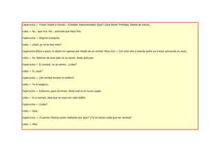 Caperucita.— ¡Fooo! Huele a mierda… (Cambia. Impresionada) ¡Qué? ¿Qué dices? Preñada. Déjate de vainas…

Lobo.— Ay… que rico. Así… acércate que hace frío.

Caperucita.— Déjame tranquila.

Lobo.— ¿Qué, ya no te doy nota?

Caperucita (Poco a poco, se dejan ver apenas por medio de un cenital. Poca luz).— Con este olor a mierda quién va a estar pensando en sexo…

Lobo.— Yo. Además de este lado no se siente. Anda acércate.

Caperucita.— Es verdad, no se siente… ¿Lobo?

Lobo.— Sí, ¿qué?

Caperucita.— ¿De verdad tendré mi toldito?

Lobo.— Te lo aseguro.

Caperucita.— Entonces, para terminar, dime cuál es el nuevo juego.

Lobo.— A su tiempo, deja que se vaya ese cabo ladilla.

Caperucita.— ¿Lobo?

Lobo.— Qué…

Caperucita.— ¿Cuántas chamas están matando por aquí? ¿Tú no tienes nada que ver verdad?

Lobo.— ¡No!
 
