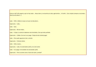 (Voces en off: «Mi sargento, aquí no hay nada»… «Busca bien y si encuentras al Lobo, agárramelo»… «Sí señor… Esos carajitos siempre se esconden…
¡Nos los veo señor!»…)



Lobo.— Shhh…Cállate no vaya a ser que nos descubran…

Caperucita.— Lobo…

Lobo.— Qué…

Caperucita.— Me da miedo…

Lobo.— «Cape», te siento el abdomen más hinchadito. Creo que estás preñada.

Caperucita.— Cállate. Con eso no se juega. ¡Y deja de estar oliendo pega!

Lobo.— Pero quién aguanta el olor a mierda.

Caperucita.— Entonces dame.

Lobo.— Sólo un poco…

Caperucita.— Lobo, me está dando sueño y no es de noche.

Lobo.— Es la pega. A mí también me está dando sueño.

Caperucita.— Pero se siente como si fuera de noche, ¿verdad?
 