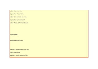 Lobo.— Voy a dormir…

Caperucita.— Yo también.

Lobo.— Ven acércate. Así… rico.

Caperucita.— ¿Es de noche?

Lobo.— No sé… (Duermen. Oscuro)




Escena quinta



Aparecen Matute y Lobo.




Matute.— Quisiera saber de mi hijo.

Lobo.— Aquí estoy.

Matute.— Pero tú no eres mi hijo.
 