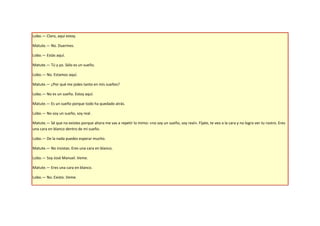 Lobo.— Claro, aquí estoy.

Matute.— No. Duermes.

Lobo.— Estás aquí.

Matute.— Tú y yo. Sólo es un sueño.

Lobo.— No. Estamos aquí.

Matute.— ¿Por qué me jodes tanto en mis sueños?

Lobo.— No es un sueño. Estoy aquí.

Matute.— Es un sueño porque todo ha quedado atrás.

Lobo.— No soy un sueño, soy real.

Matute.— Sé que no existes porque ahora me vas a repetir lo mimo: «no soy un sueño, soy real». Fíjate, te veo a la cara y no logro ver tu rostro. Eres
una cara en blanco dentro de mi sueño.

Lobo.— De la nada puedes esperar mucho.

Matute.— No insistas. Eres una cara en blanco.

Lobo.— Soy José Manuel. Veme.

Matute.— Eres una cara en blanco.

Lobo.— No. Existo. Veme.
 