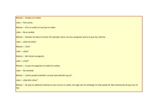 Matute.— Amaba a tu madre.

Lobo.— Pero existo.

Matute.— Eres un sueño sin cara que se repite.

Lobo.— No es verdad.

Matute.— Siempre me dices lo mismo. Por ejemplo, ahora, me vas a preguntar qué es lo que voy a decirte.

Lobo.— ¿Qué me dirás?

Matute.— ¿Ves?

Lobo.— ¿Qué?

Matute.— Me hiciste la pregunta.

Lobo.— ¿Cuál?

Matute.— La que me preguntas en todos los sueños.

Lobo.— No entiendo.

Matute.— ¿Cómo puedes entender si el que está soñando soy yo?

Lobo.— ¿Qué diré, dime?

Matute.— De aquí en adelante insistirás en que no eres un sueño, sino algo real. Sin embargo no todo queda allí. Me convencerás de que eres mi
hijo.
 