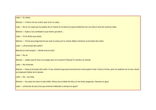 Lobo.— Sí, existo.

Matute.— Y ahora me vas a decir que no es tu culpa…

Lobo.— No es mi culpa que los padres de mi mamá no te dieran la oportunidad de vivir con ella el resto de nuestras vidas.

Matute.— Espera, has cambiado lo que tienes que decir…

Lobo.— Te he dicho que existo.

Matute.— Tenías que preguntarme por qué no estoy con tu mamá. Mejor volvamos al principio del sueño.

Lobo.— ¿Al principio del sueño?

Matute (Le interrumpe).— Dónde está mi hijo?

Lobo.— No sé.

Matute.— ¿Sabes que te hace una suegra que no te quiere? (Pausa) Te manda a la mierda.

Lobo.— No entiendo.

Matute.— Estoy al principio del sueño. O sea, estamos aquí para encontrarnos como padre e hijo. Frente a frente, pero sin poderte ver la cara. Verás
yo empezaré hablar de tu abuela.

Lobo.— Ah… esa vieja.

Matute.— Esa vieja me hacía la vida infeliz. Ahora voy a hablar de ella y tú me harás preguntas. Siempre es igual.

Lobo.— ¿Entonces de qué sirve que estemos hablando si siempre es igual?
 