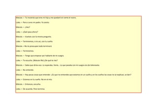 Matute.— Tú insistirás que eres mi hijo y me quedaré sin verte el rostro.

Lobo.— Pero si eres mi padre. Yo existo.

Matute.— ¿Ves?

Lobo.— ¿Qué pasa ahora?

Matute.— Vuelves con la misma pregunta.

Lobo.— Terminemos, si es así, con tu sueño.

Matute.—No te preocupes todo terminará.

Lobo.— Terminemos.

Matute.— Tengo que empezar por hablarte de mi suegra.

Lobo.— Te escucho. (Matute Ríe) ¿De qué te ríes?

Matute.— Sabía que dirías eso. Lo esperaba. Verás… Lo que pasaba con mi suegra era de telenovela.

Lobo.— No entiendo.

Matute.— Hay pocas cosas que entender. ¿Es que no entiendes que estamos en un sueño y en los sueños las cosas no se explican, se dan?

Lobo.— Estamos en tu sueño. No en el mío.

Matute.— Entonces, escucha.

Lobo.— De acuerdo. Pero termina.
 