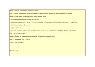 Matute.— Sencillo, sólo que me sé de memoria tu sueño.

Lobo.— Entonces terminemos de una vez para hacerlo más sencillo. Termina de imitar a la vieja. Y terminamos con el sueño.

Matute.— Debes esperar que termine. Lo haré solo (se desdobla, narra):

 —¿Crees que voy a aceptar que mi hija se reúna con ése?

 —¿Qué pasa, vas a abandonar a tu hija? —me decía la amiga que, sin falta, me acompañaba todas las tardes con el té y las galletitas…

 —No —le contesta Ana—. Claro que no.

 —¿Qué vas a hacer?

 —Ay… mira, la gente no se dará cuenta. Para que no sea así, la caso con ese estúpido de Emar. Son felices. Nadie se da cuenta. Y ya.

Lobo.— Así que todo resuelto.

Matute.—Siempre, con esta gente todo se resuelve así. Sacando a uno y poniendo a otro.

Lobo.— Y yo me quedo sin ti. Y tú sin mí.

Matute.— Y yo sin ti, padre.




(Bajan las luces)
 