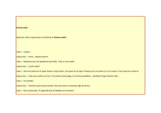 Escena sexta



Aparecen Lobo y Caperucita en el final de la Escena cuarta.




Lobo.— «Cape»…

Caperucita.— Hmm… Déjame dormir.

Lobo.— Despierta que nos quedamos dormidos. Tuve un mal sueño.

Caperucita.— ¿Cuál sueño?

Lobo.— Otra vez soñé con mi papá. Bueno, mejor dicho, con quien es mi papá. Porque yo no sé quién es. En el sueño sí. Pero aquí en la vida no.

Caperucita.— Cada rato sueñas con eso. Si no olieras tanta pega, no tuvieras pesadillas… (Cambia) Tengo hambre Lobo.

Lobo.— Yo también.

Caperucita.— Tenemos que buscar comida. Para eso vamos a necesitar algo de dinero.

Lobo.— No te preocupes. El juego del que te hablaba nos resolverá.
 