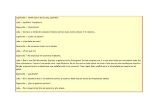 Caperucita.— ¡Dime cuál es de una vez, ¿quieres?!

Lobo.— Será fácil. Te explicaré.

Caperucita.— ¡Ya era hora!

Lobo.— Vamos a la tienda de la abuela. Entramos como si nada. Como siempre. Y le robamos…

Caperucita.— ¡Coño a la abuela?

Lobo.— ¿Qué tiene de malo?

Caperucita.— No me quiero meter con la abuela.

Lobo.— ¿Y por qué no?

Caperucita.— No sé porqué me acuerda a mi abuela…

Lobo.— Eso es muy fácil de entender. Esa vieja se parece mucho. Es burguesa. Se cree una gran cosa. Y es una pobre vieja que cree saberlo todo. Sus
hijos no la quieren. Y para mí, que vende cosas raras allí dentro. No sé. Pero entran todo tipo de personas. Fíjate que son más extrañas que nosotros.
Es más, se parece tanto a tu abuela que a su nieta la metió en un convento. Y que, según dicen, prefirió ver a la hija preñada que casarlo con un
pobre.

Caperucita.— ¿La abuela?

Lobo.— Sí, tu abuelita lo hizo. Y sin pedirnos permiso a nosotros. Nada más por eso es que me provoca robarla.

Caperucita.— ¿Por no pedirnos permiso?

Lobo.— No, no seas tonta. Sino por parecerse a tu abuela.
 