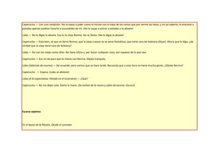 Caperucita.— Con una condición. No la vayas a joder como lo hiciste con el viejo de las cartas que por verme las tetas, y sin yo saberlo, le entraste a
patadas apenas pudiste hacerlo a escondidas de mí. ¡No le vayas a entrar a patadas a la abuela!

Lobo.— No le digas la abuela. Esa es la vieja Norma. Así se llama. ¡No le digas la abuela!

Caperucita.— Está bien, sé que se llama Norma, que la vieja a veces es se pone fastidiosa, que tiene cara de lesbiana (Risas). Ahora que lo digo, ¿de
verdad que la vieja tiene cara de lesbiana?

Lobo.— Así son las viejas como ellas. No tiene oficio y, por hacer cualquier cosa, son capaces de lo que sea.

Caperucita.— Eso no da para que te metas con Norma. Déjala tranquila.

Lobo (Saliendo de escena).— De acuerdo, pero vamos que se hace tarde. Recuerda que a esta hora no tiene mucha gente. ¿Dijiste Norma?

Caperucita . — Espera. (Lobo se detiene)

Lobo (A la expectativa. Parado en el escenario).— ¿Qué?

Caperucita.— No me dejes sola. Dame la mano. (Se toman de la mano y salen de escena. Oscuro)




Escena séptima



En el bazar de la Abuela. Desde el corredor.
 