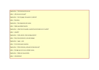 Caperucita.— Terminemos de una vez.

Lobo.— ¿De una vez con qué?

Caperucita.— Con el juego, ¡me quiero ir a dormir!

Lobo.— No ahora.

Caperucita.— No empecemos de nuevo.

Lobo.— Sabes que debes hacerlo.

Caperucita.— ¿Qué más me queda, cuando has terminado con mi sueño?

Lobo.— ¿Sueño?

Caperucita.— Coño, dormir. ¡No me dejas dormir!

Lobo.— No es hora de dormir, sino de trabajar.

Caperucita.— Jugar… será.

Lobo.— Es lo mismo para nosotros.

Caperucita.— Dime entonces, ¿de qué se trata esta vez?

Lobo.— De algo que no te vas a olvidar nunca.

Caperucita.— Debe ser muy arrecho.

Lobo.— ¡Arrechísimo!
 