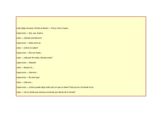 Lobo (Algo nervioso. Entran al bazar).— Entra, entra «Cape».

Caperucita.— Voy, voy. Espera.

Lobo.— ¿Dónde está Norma?

Caperucita.— Debe venir ya.

Lobo.— ¿Cómo lo sabes?

Caperucita.— Ella nos huele…

Lobo.— ¿Abuela! Ni modo, ¡Dónde estás?

Caperucita.— ¡Abuela!

Lobo.— Abuela (!) …

Caperucita.— ¿Norma!...

Caperucita.— No está aquí.

Lobo.— ¿Norma!...

Caperucita.— ¿Cómo puede dejar todo solo sin que la roben? Está oscuro. Enciende la luz.

Lobo.— ¿Se te olvida que estamos entrando por detrás de la tienda?
 