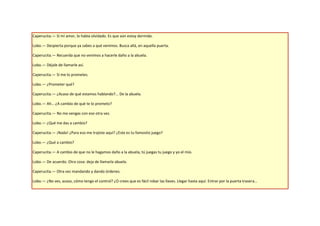 Caperucita.— Sí mi amor, lo había olvidado. Es que aún estoy dormida.

Lobo.— Despierta porque ya sabes a qué venimos. Busca allá, en aquella puerta.

Caperucita.— Recuerda que no venimos a hacerle daño a la abuela.

Lobo.— Déjale de llamarle así.

Caperucita.— Si me lo prometes.

Lobo.— ¿Prometer qué?

Caperucita.— ¿Acaso de qué estamos hablando?... De la abuela.

Lobo.— Ah… ¿A cambio de qué te lo prometo?

Caperucita.— No me vengas con eso otra vez.

Lobo.— ¿Qué me das a cambio?

Caperucita.— ¡Nada! ¿Para eso me trajiste aquí? ¿Este es tu famosito juego?

Lobo.— ¿Qué a cambio?

Caperucita.— A cambio de que no le hagamos daño a la abuela, tú juegas tu juego y yo el mío.

Lobo.— De acuerdo. Otra cosa: deja de llamarla abuela.

Caperucita.— Otra vez mandando y dando órdenes.

Lobo.— ¿No ves, acaso, cómo tengo el control? ¿O crees que es fácil robar las llaves. Llegar hasta aquí. Entrar por la puerta trasera…
 