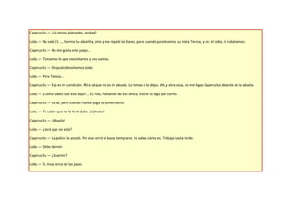 Caperucita.— ¿Lo tenías planeado, verdad?

Lobo.— No vale (!) …, Norma, tu abuelita, vino y me regaló las llaves, para cuando quisiéramos, su nieta Teresa, y yo: el Lobo, la robáramos.

Caperucita.— No me gusta este juego…

Lobo.— Tomamos lo que necesitamos y nos vamos.

Caperucita.— Después devolvemos todo.

Lobo.— Pero Teresa…

Caperucita.— Esa es mi condición. Mira sé que no es mi abuela. Lo tomas o lo dejas. Ah, y otra cosa, no me digas Caperucita delante de la abuela.

Lobo.— ¿Cómo sabes que está aquí?... Es más, hablando de eso ahora, eso te lo digo por cariño.

Caperucita.— Lo sé, pero cuando hueles pega te pones necio.

Lobo.— Tú sabes que no le haré daño. ¡Llámala!

Caperucita.— ¡Abuela!

Lobo.— ¿Será que no está?

Caperucita.— La policía la asustó. Por eso cerró el bazar temprano. Ya sabes cómo es. Trabaja hasta tarde.

Lobo.— Debe dormir.

Caperucita.— ¿Duerme?

Lobo.— Sí, muy cerca de las joyas.
 