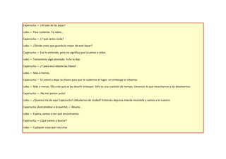 Caperucita.— ¿Al lado de las joyas?

Lobo.— Para cuidarlas. Ya sabes…

Caperucita.— ¿Y qué tanto cuida?

Lobo.— ¿Dónde crees que guarda lo mejor de este bazar?

Caperucita.— Eso lo entiendo, pero no significa que la vamos a robar.

Lobo.— Tomaremos algo prestado. Ya te lo dije.

Caperucita.— ¿Y para eso robaste las llaves?

Lobo.— Más o menos.

Caperucita.— Te volvió a dejar las llaves para que le cuidemos el lugar, sin embargo le robamos.

Lobo.— Más o menos. Ella cree que se las devolví anteayer. Sólo es una cuestión de tiempo. Llevamos lo que necesitamos y las devolvemos.

Caperucita.— ¡No me parece justo!

Lobo.— ¿Quieres irte de aquí Caperucita? ¿Mudarnos de ciudad? Entonces deja esa mierda moralista y vamos a lo nuestro.

Caperucita (Acercándose a la puerta).— Abuela…

Lobo.— Espera, vamos a ver qué encontramos.

Caperucita.— ¿Qué vamos a buscar?

Lobo.— Cualquier cosa que nos sirva.
 