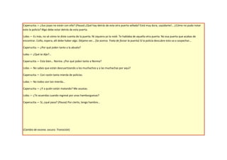Caperucita.— ¿Sus joyas no están con ella? (Pausa) ¿Qué hay detrás de esta otra puerta sellada? Está muy dura, ¡ayúdame!… ¿Cómo no pudo notar
esto la policía? Algo debe estar detrás de esta puerta.

Lobo.— Es más, no sé cómo te diste cuenta de la puerta. Ni siquiera yo la noté. Te hablaba de aquella otra puerta. No esa puerta que acabas de
encontrar. Coño, espera, allí debe haber algo. Déjame ver… (Se acerca. Trata de forzar la puerta) Sí la policía descubre esto va a sospechar…

Caperucita.— ¿Por qué joden tanto a la abuela?

Lobo.— ¿Qué te dije?...

Caperucita.— Esta bien… Norma. ¿Por qué joden tanto a Norma?

Lobo.— No sabes que están descuartizando a los muchachos y a las muchachas por aquí?

Caperucita.— Con razón tanta mierda de policías.

Lobo.— No todos son tan mierda…

Caperucita.— ¿Y a quién están matando? Me asustas.

Lobo.— ¿Te acuerdas cuando regresé por unas hamburguesas?

Caperucita.— Sí, ¿qué pasa? (Pausa) Por cierto, tengo hambre…




(Cambio de escena. oscuro. Transición)
 