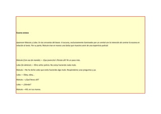 Escena octava



Aparecen Matute y Lobo. En las cercanías del bazar. A oscuras, exclusivamente iluminados por un cenital con la intención de centrar la escena en
relación al texto. Por su parte, Matute trae en manos una bolsa que muestra venir de una experticia policial.




Matute (Con voz de mando).— ¡Epa jovencito! ¡Párate allí! Ni un paso más.

Lobo (Se detiene).— Mire señor policía. No estoy haciendo nada malo.

Matute.—No he dicho Lobo que estés haciendo algo malo. Respóndeme unas preguntas y ya.

Lobo.— Okey, okey…

Matute.—¿Qué llevas allí?

Lobo.— ¿Dónde?

Matute.—Allí, en tus manos.
 