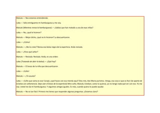 Matute.— Nos estamos entendiendo.

Lobo.— Sólo entrégueme mi hamburguesa y me voy.

Matute (Mientras revisa la hamburguesa).— ¿Sabías que han matado a una de esas niñas?

Lobo.— No, ¿qué le hicieron?

Matute.— Mejor dicho, ¿qué no le hicieron? La descuartizaron.

Lobo.— ¿Cómo!

Matute.— ¿No lo crees? Revisa esa bolsa negra de la experticia. Anda revísala.

Lobo.— ¿Para qué señor?

Matute.— Revísala. Revísala. Anda, es una orden.

Lobo (Tratando de abrir la bolsa).— ¿Qué hay?

Matute.— El brazo de la niña que descuartizaron.

Lobo.— ¡Coño!

Matute.— ¿Te asusta?

Lobo.— ¡Coño que vaina es esa! Carajó, ¿qué haces con esa mierda aquí? Dios mío, Ave María purísima. ¡Verga, esa cosa si que es fea! (Se aparta de
la bolsa con vehemencia. Deja caer el brazo de la experticia) Mire coño, Matute, Esteban, como tú quieras, yo no tengo nada qué ver con eso. Yo me
voy. Usted me da mi hamburguesa. Y seguimos amigos iguales. Es más, cuando quiera lo puedo ayudar.

Matute.— No es tan fácil. Primero me tienes que responder algunas preguntas. ¿Estamos claro?
 